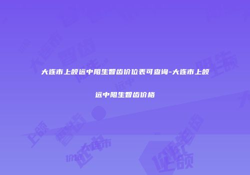 大连市上颌远中阻生智齿价位表可查询-大连市上颌远中阻生智齿价格