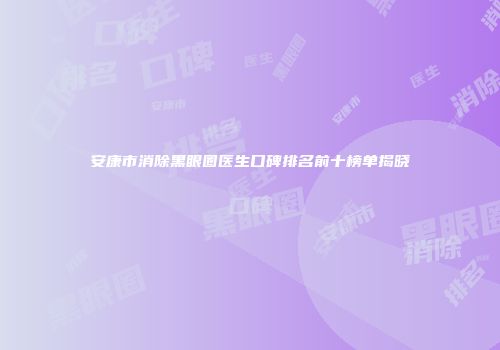 安康市消除黑眼圈医生口碑排名前十榜单揭晓