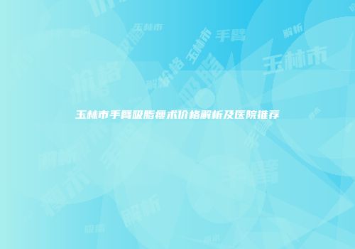 玉林市手臂吸脂瘦术价格解析及医院推荐