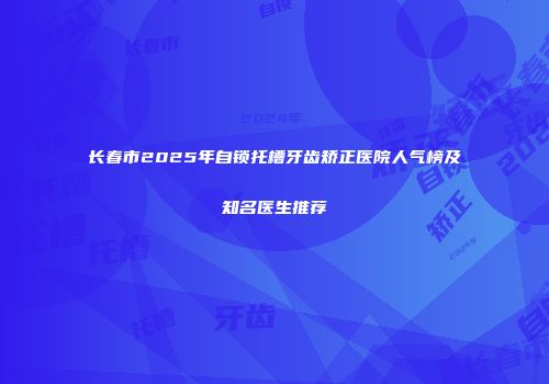 长春市2025年自锁托槽牙齿矫正医院人气榜及知名医生推荐