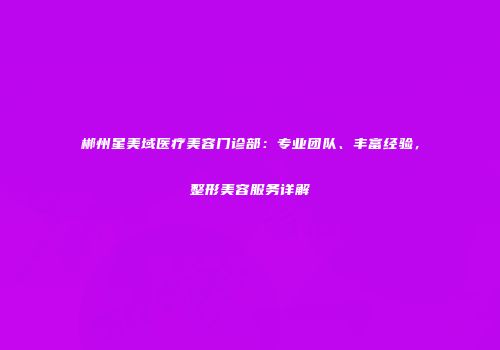 郴州星美域医疗美容门诊部：专业团队、丰富经验，整形美容服务详解