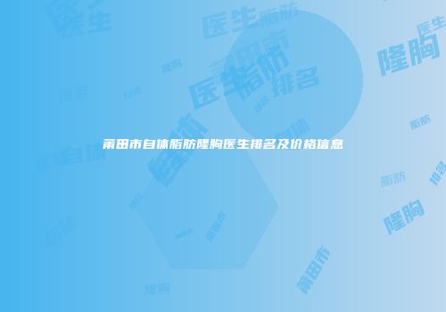 莆田市自体脂肪隆胸医生排名及价格信息