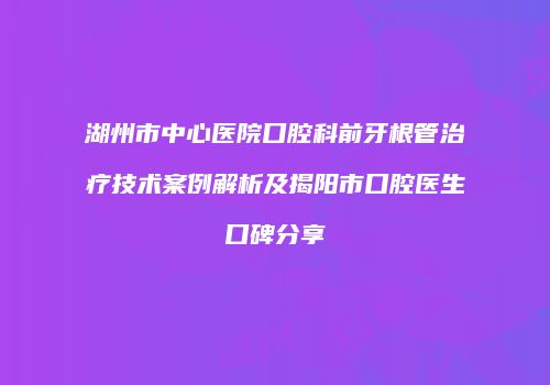 湖州市中心医院口腔科前牙根管治疗技术案例解析及揭阳市口腔医生口碑分享