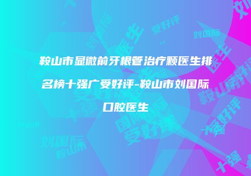 鞍山市显微前牙根管治疗颗医生排名榜十强广受好评-鞍山市刘国际口腔医生