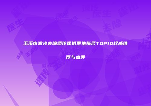 玉溪市激光去除遗传雀斑医生排名TOP10权威推荐与点评