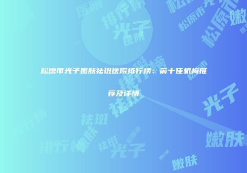 松原市光子嫩肤祛斑医院排行榜：前十佳机构推荐及详情