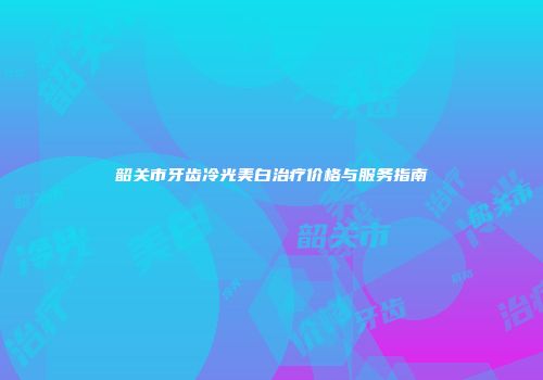 韶关市牙齿冷光美白治疗价格与服务指南