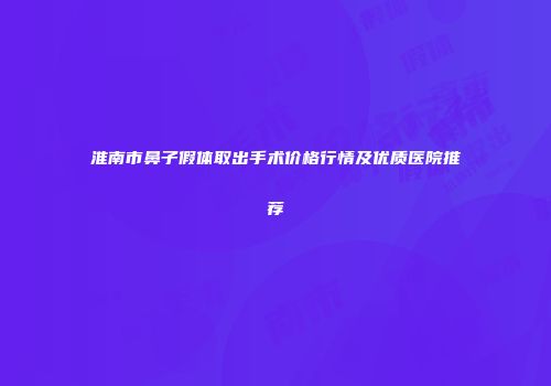 淮南市鼻子假体取出手术价格行情及优质医院推荐