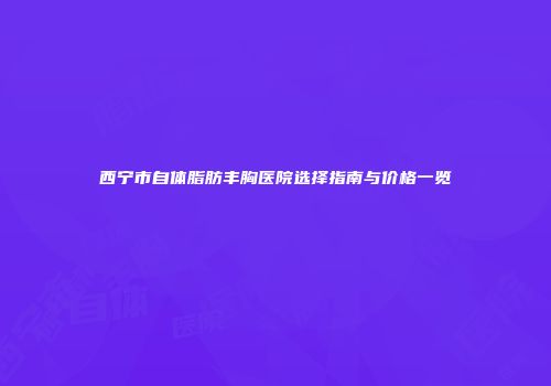 西宁市自体脂肪丰胸医院选择指南与价格一览