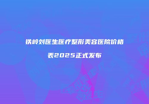 铁岭刘医生医疗整形美容医院价格表2025正式发布