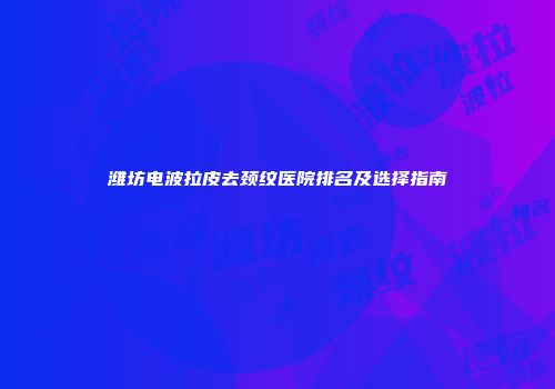 潍坊电波拉皮去颈纹医院排名及选择指南