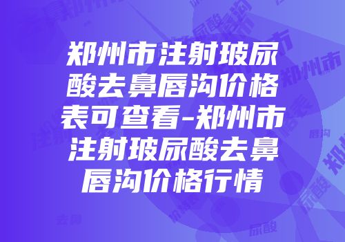 郑州市注射玻尿酸去鼻唇沟价格表可查看-郑州市注射玻尿酸去鼻唇沟价格行情
