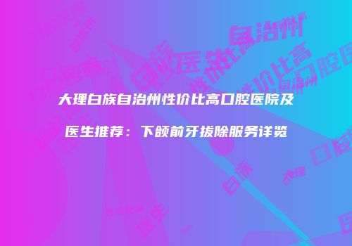 大理白族自治州性价比高口腔医院及医生推荐：下颌前牙拔除服务详览