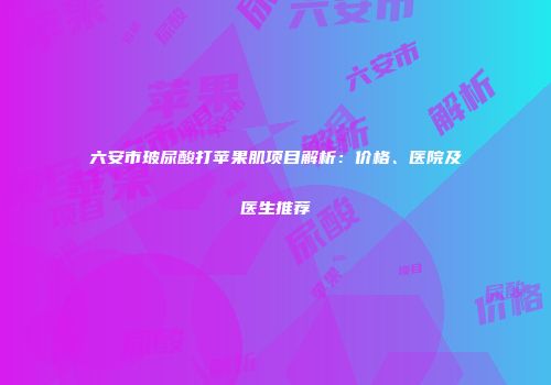 六安市玻尿酸打苹果肌项目解析：价格、医院及医生推荐