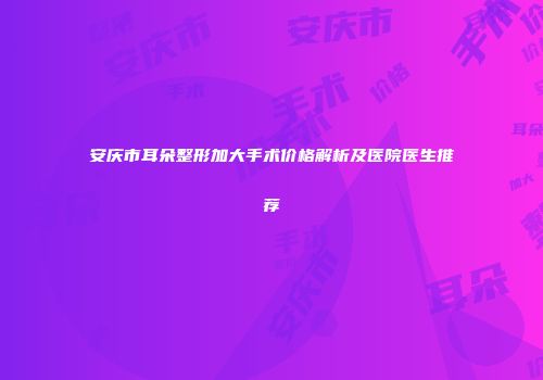 安庆市耳朵整形加大手术价格解析及医院医生推荐