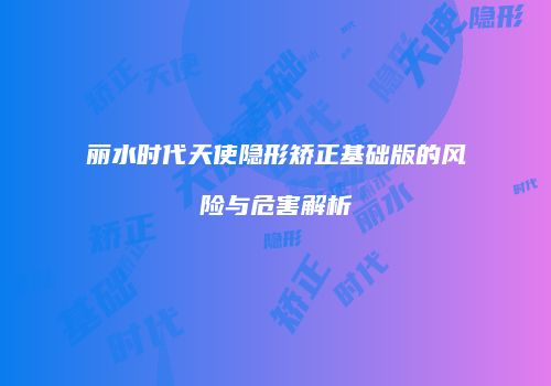 丽水时代天使隐形矫正基础版的风险与危害解析