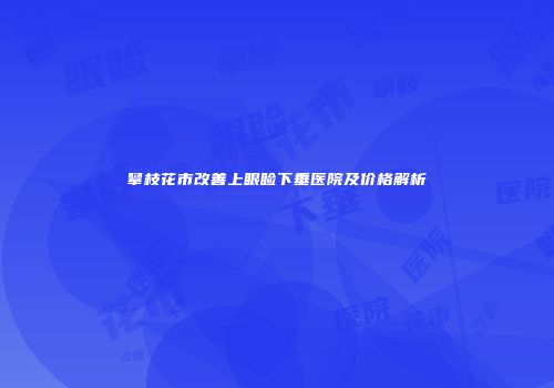 攀枝花市改善上眼睑下垂医院及价格解析