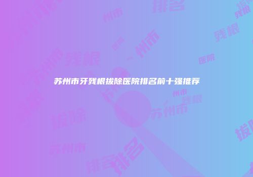 苏州市牙残根拔除医院排名前十强推荐