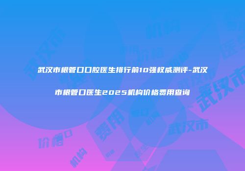 武汉市根管口口腔医生排行前10强权威测评-武汉市根管口医生2025机构价格费用查询
