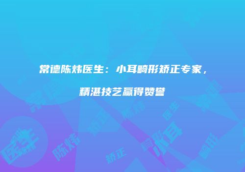 常德陈炜医生：小耳畸形矫正专家，精湛技艺赢得赞誉