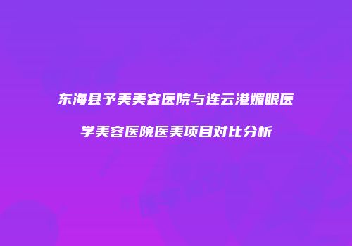 东海县予美美容医院与连云港媚眼医学美容医院医美项目对比分析