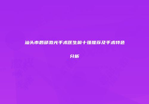 汕头市唇部激光手术医生前十强推荐及手术特色分析