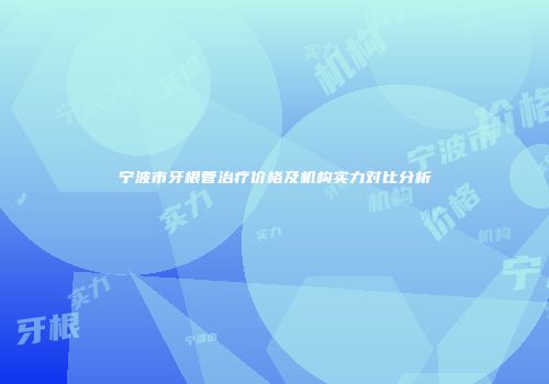 宁波市牙根管治疗价格及机构实力对比分析