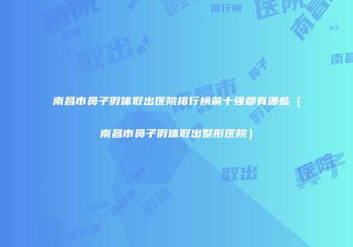 南昌市鼻子假体取出医院排行榜前十强都有哪些（南昌市鼻子假体取出整形医院）
