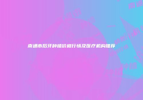 南通市后牙种植价格行情及医疗机构推荐