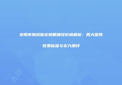 安阳市玻尿酸去除眼皱纹价格解析：各大医院收费标准与实力测评