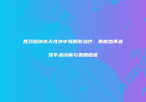 西双版纳先天性外中耳畸形治疗：郭树忠再造耳手术详解与费用概览