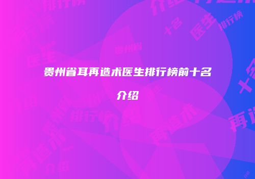 贵州省耳再造术医生排行榜前十名介绍