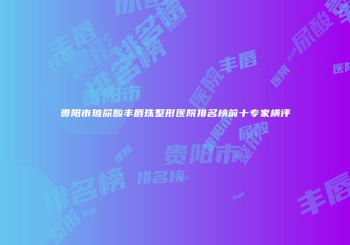 贵阳市玻尿酸丰唇珠整形医院排名榜前十专家横评
