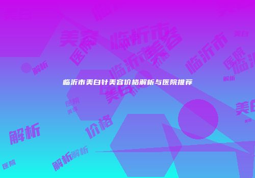 临沂市美白针美容价格解析与医院推荐