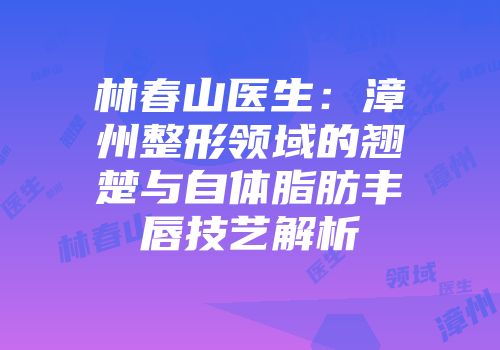 林春山医生：漳州整形领域的翘楚与自体脂肪丰唇技艺解析