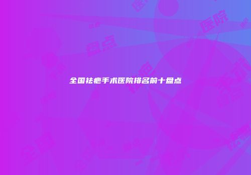 全国祛疤手术医院排名前十盘点