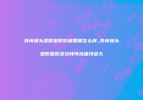 苏州鼻头塑形整形价格费用怎么样_苏州鼻头塑形整形多少钱可以保持多久