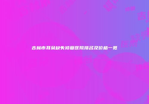 吉林市耳朵缺失修复医院排名及价格一览