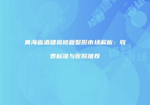 青海省酒糟鼻修复整形市场解析：收费标准与医院推荐