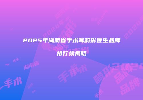 2025年湖南省手术耳畸形医生品牌排行榜揭晓