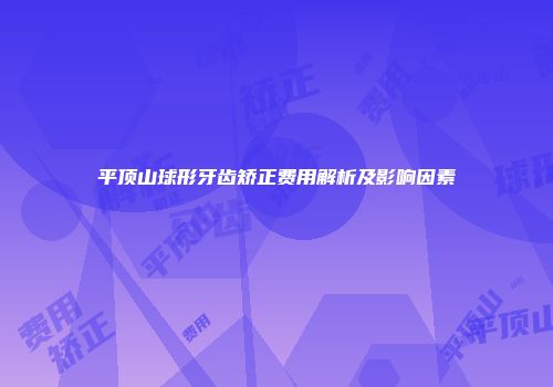 平顶山球形牙齿矫正费用解析及影响因素