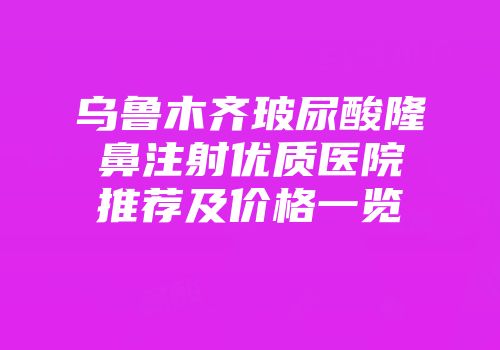 乌鲁木齐玻尿酸隆鼻注射优质医院推荐及价格一览