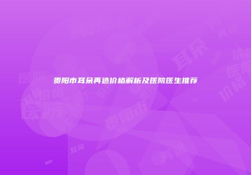 贵阳市耳朵再造价格解析及医院医生推荐