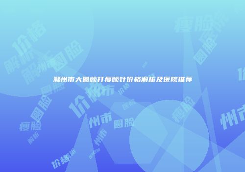 滁州市大圆脸打瘦脸针价格解析及医院推荐