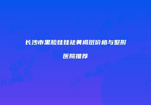 长沙市黑脸娃娃祛黄褐斑价格与整形医院推荐