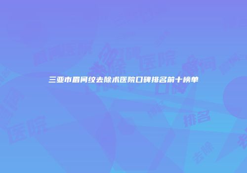 三亚市眉间纹去除术医院口碑排名前十榜单
