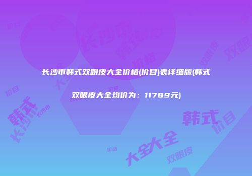 长沙市韩式双眼皮大全价格(价目)表详细版(韩式双眼皮大全均价为：11789元)