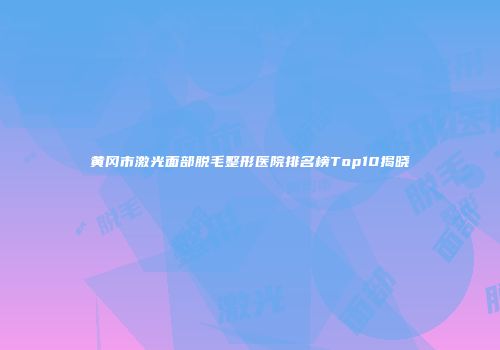 黄冈市激光面部脱毛整形医院排名榜Top10揭晓