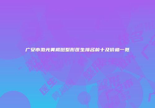 广安市激光黄褐斑整形医生排名前十及价格一览