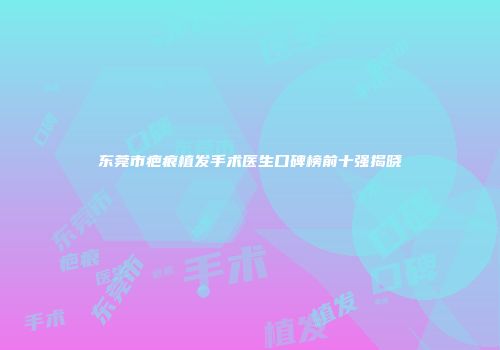 东莞市疤痕植发手术医生口碑榜前十强揭晓